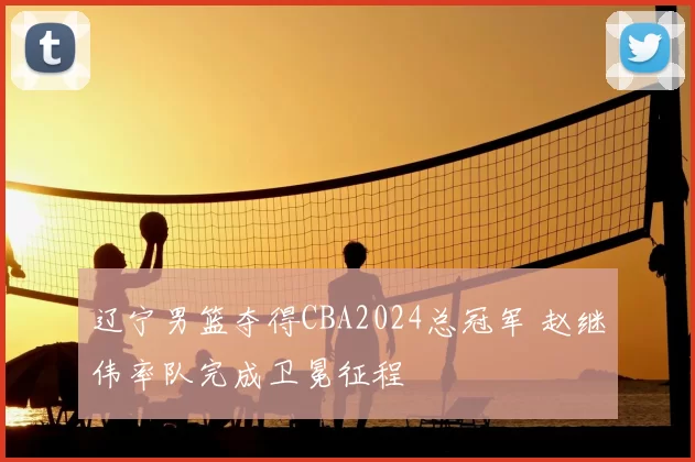 辽宁男篮夺得CBA2024总冠军 赵继伟率队完成卫冕征程