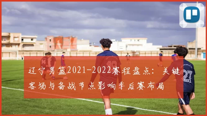 辽宁男篮2021-2022赛程盘点：关键客场与备战节点影响季后赛布局