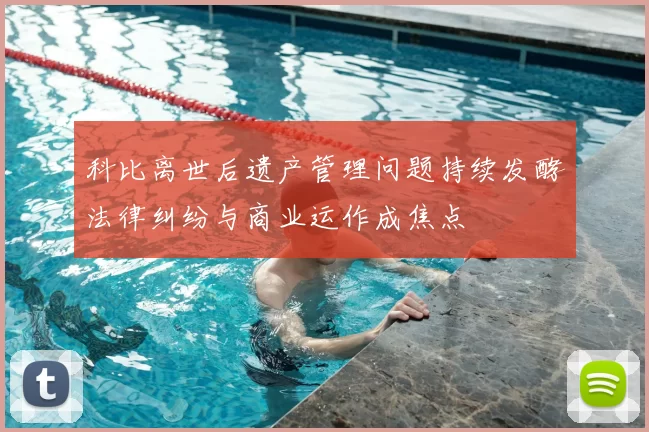 科比离世后遗产管理问题持续发酵法律纠纷与商业运作成焦点