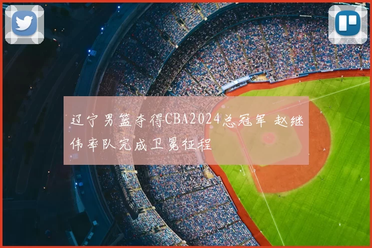 辽宁男篮夺得CBA2024总冠军 赵继伟率队完成卫冕征程