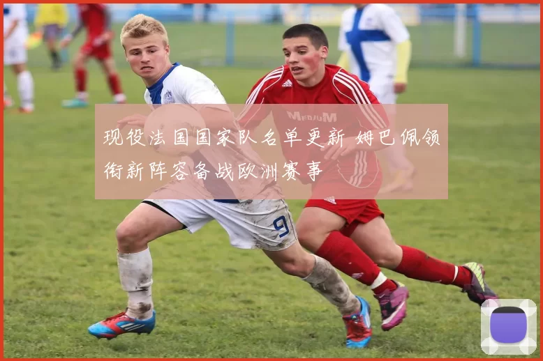 现役法国国家队名单更新 姆巴佩领衔新阵容备战欧洲赛事