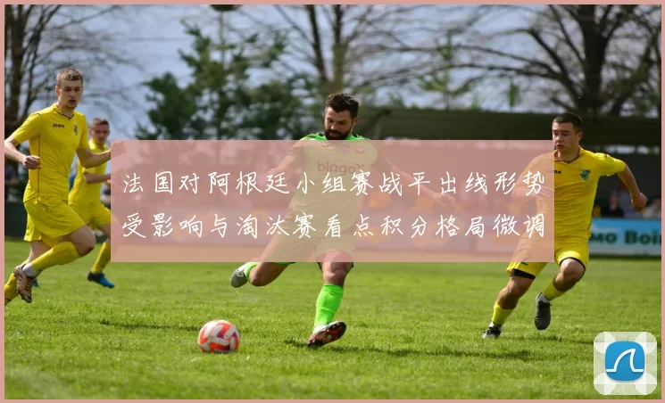 法国对阿根廷小组赛战平出线形势受影响与淘汰赛看点积分格局微调