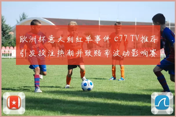 欧洲杯意大利红单事件 c77 TV推荐引发投注热潮并致赔率波动影响赛程关注