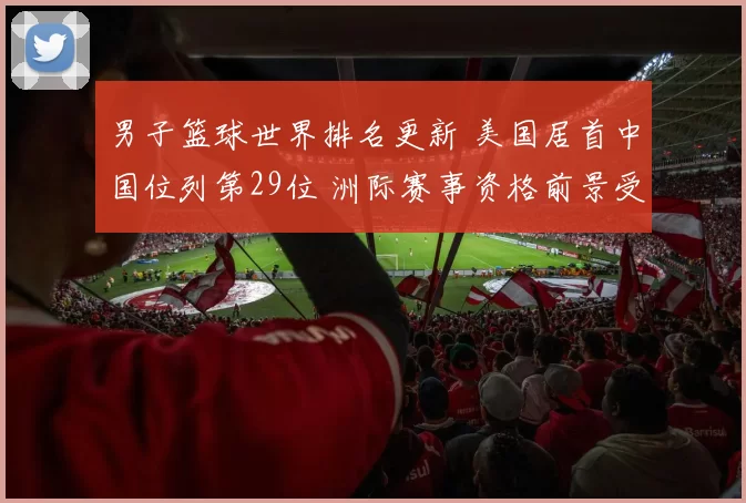 男子篮球世界排名更新 美国居首中国位列第29位 洲际赛事资格前景受关注