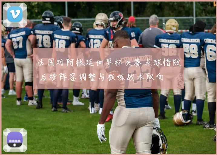 法国对阿根廷世界杯决赛点球惜败 后续阵容调整与教练战术取向