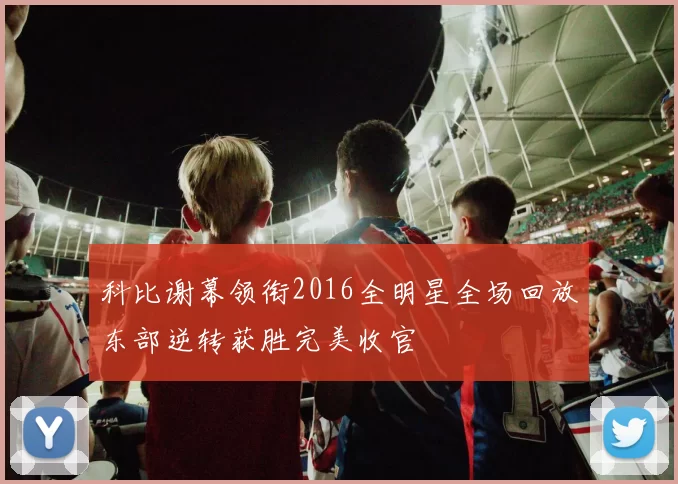 科比谢幕领衔2016全明星全场回放东部逆转获胜完美收官