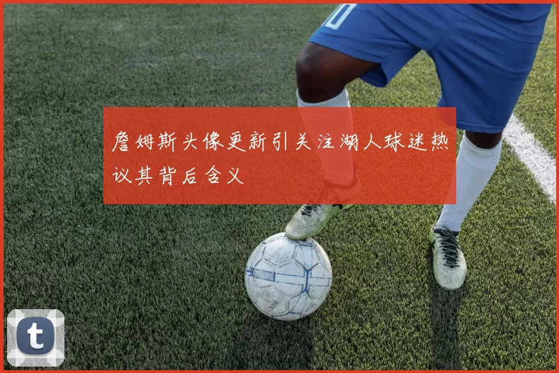 詹姆斯头像更新引关注湖人球迷热议其背后含义