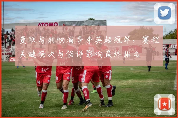 曼联与利物浦争夺英超冠军，赛程关键场次与伤停影响最终排名