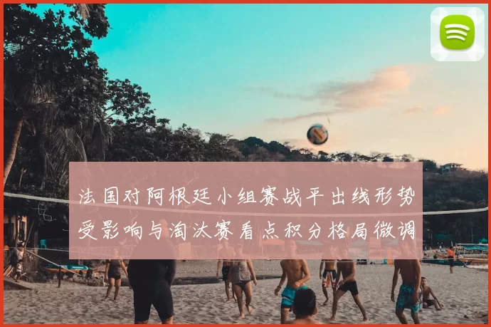 法国对阿根廷小组赛战平出线形势受影响与淘汰赛看点积分格局微调