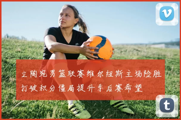 立陶宛男篮联赛维尔纽斯主场险胜打破积分僵局提升季后赛希望