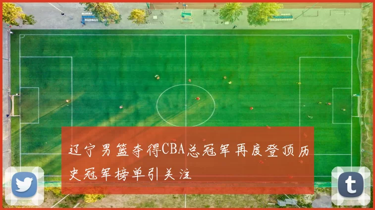 辽宁男篮夺得CBA总冠军再度登顶历史冠军榜单引关注