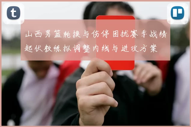 山西男篮轮换与伤停困扰赛季战绩起伏教练拟调整内线与进攻方案