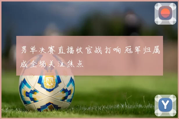 男单决赛直播收官战打响 冠军归属成全场关注焦点