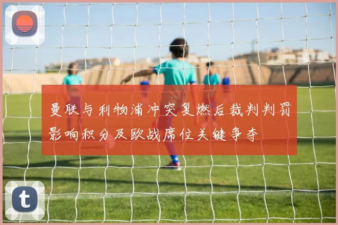 曼联与利物浦冲突复燃后裁判判罚影响积分及欧战席位关键争夺