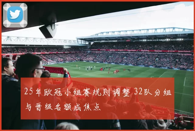 25年欧冠小组赛规则调整 32队分组与晋级名额成焦点