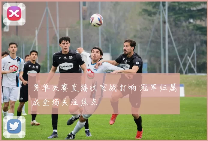 男单决赛直播收官战打响 冠军归属成全场关注焦点