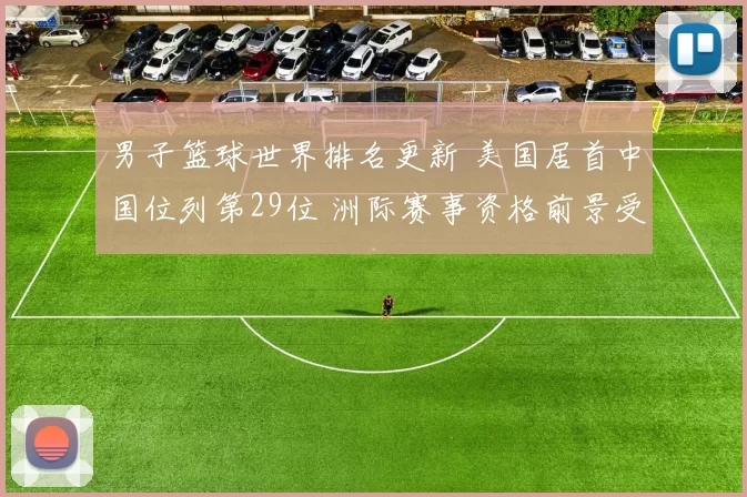 男子篮球世界排名更新 美国居首中国位列第29位 洲际赛事资格前景受关注