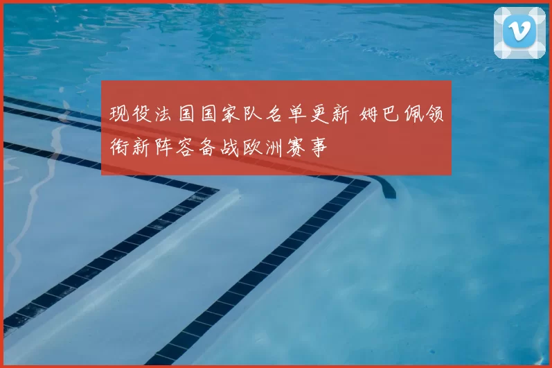 现役法国国家队名单更新 姆巴佩领衔新阵容备战欧洲赛事