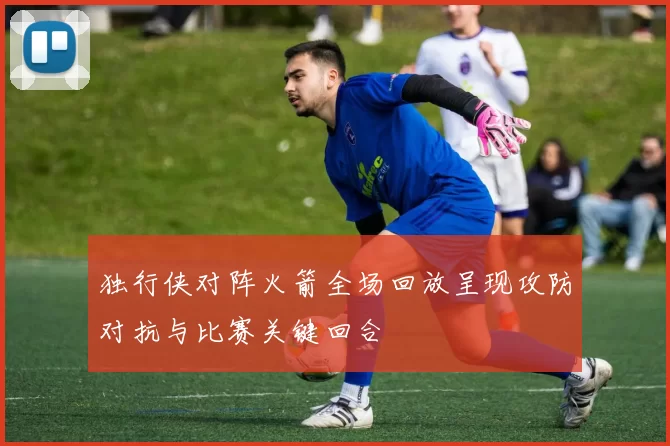 独行侠对阵火箭全场回放呈现攻防对抗与比赛关键回合