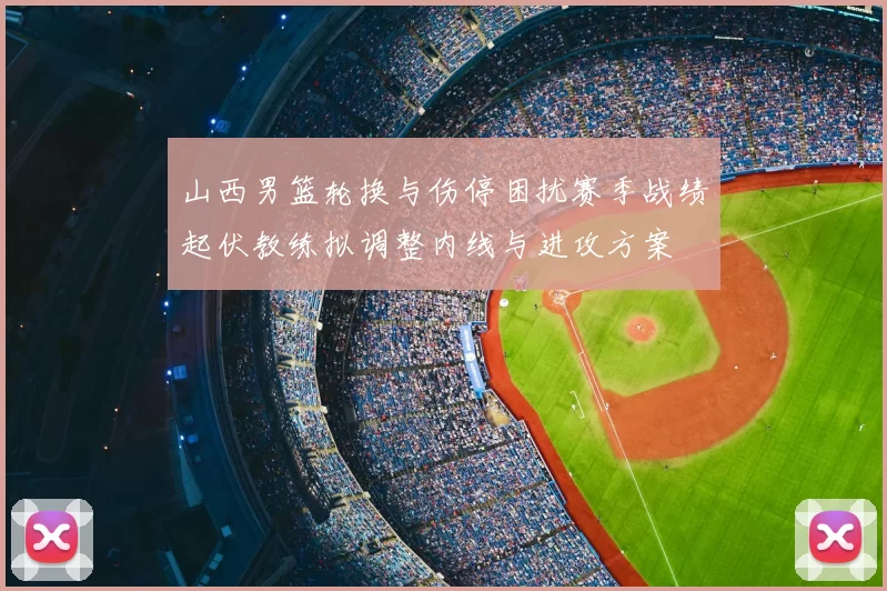 山西男篮轮换与伤停困扰赛季战绩起伏教练拟调整内线与进攻方案