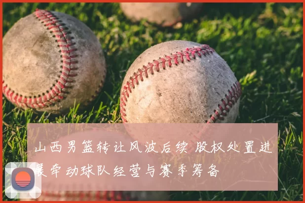 山西男篮转让风波后续 股权处置进展牵动球队经营与赛季筹备