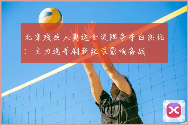 北京残疾人奥运会奖牌争夺白热化：主力选手刷新纪录影响备战