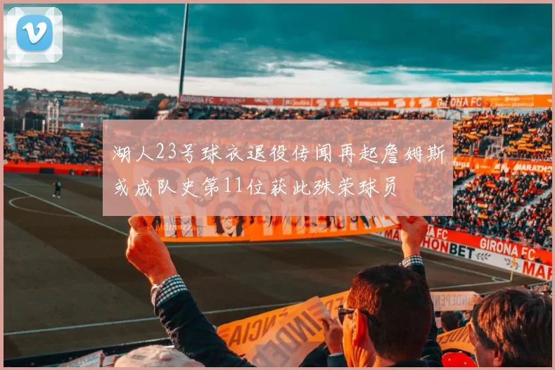 湖人23号球衣退役传闻再起詹姆斯或成队史第11位获此殊荣球员