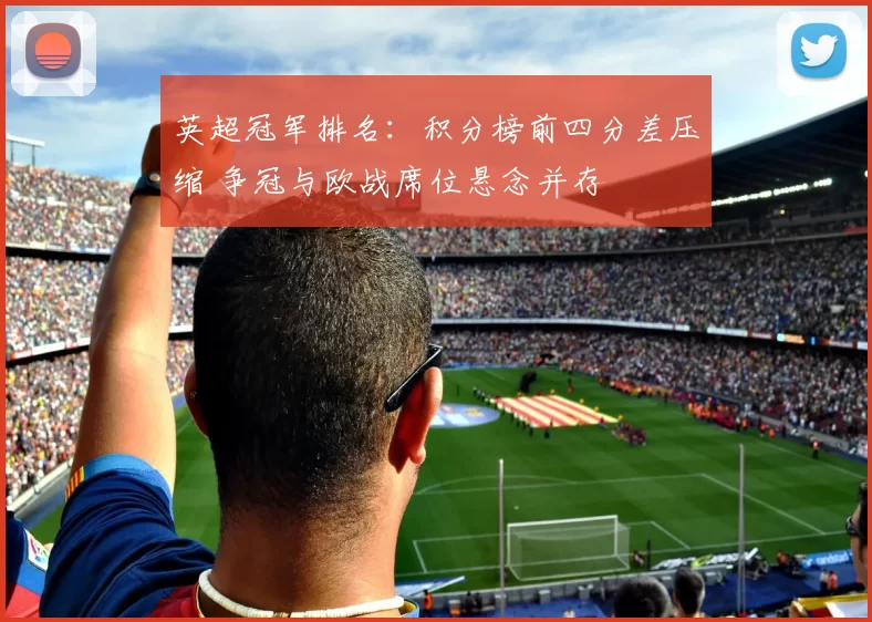 英超冠军排名：积分榜前四分差压缩 争冠与欧战席位悬念并存