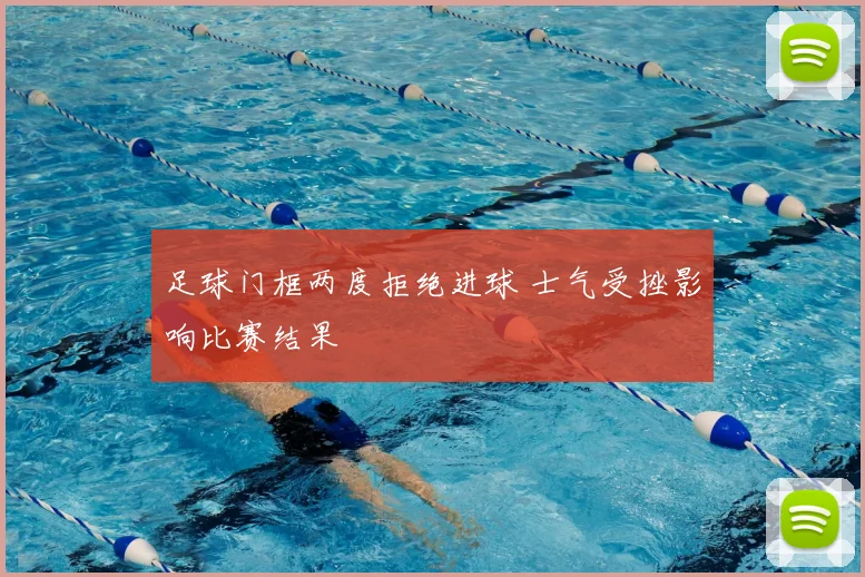 足球门框两度拒绝进球 士气受挫影响比赛结果