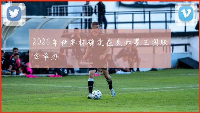 2026年世界杯确定在美加墨三国联合举办