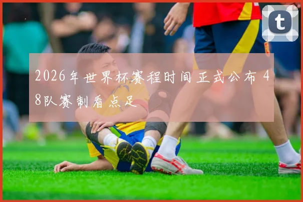 2026年世界杯赛程时间正式公布 48队赛制看点足