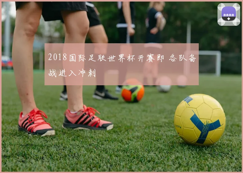2018国际足联世界杯开赛即 各队备战进入冲刺
